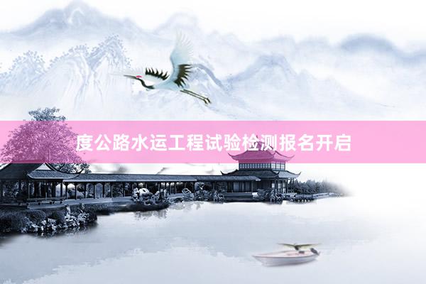 度公路水运工程试验检测报名开启