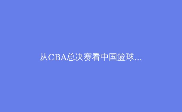 从CBA总决赛看中国篮球的崛起与挑战 - 2