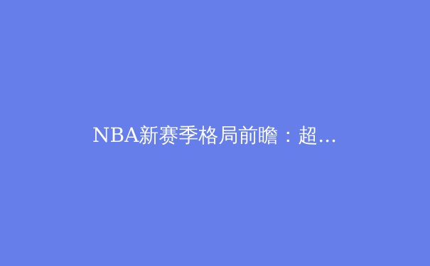 NBA新赛季格局前瞻：超级球队时代终结，年轻势力如何重塑篮球版图 - 2