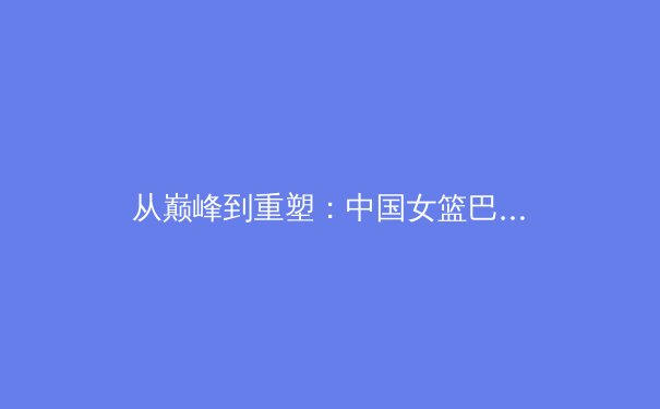 从巅峰到重塑：中国女篮巴黎周期技战术演变与人才梯队建设深度剖析 - 2