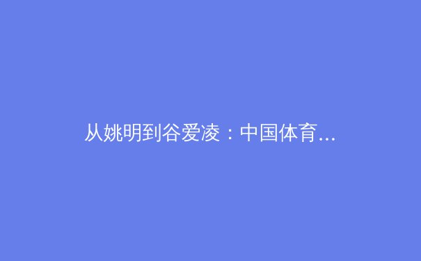从姚明到谷爱凌：中国体育国际影响力的代际演变与未来路径 - 3
