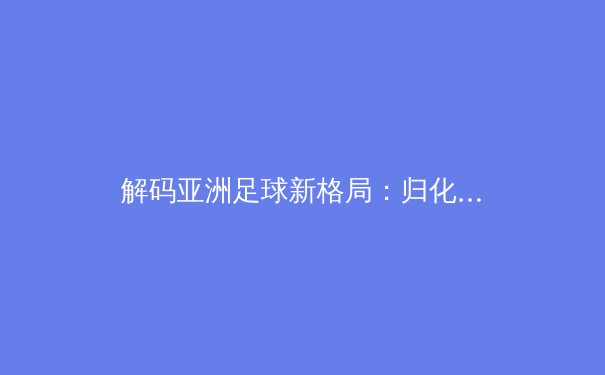 解码亚洲足球新格局：归化战略与青训体系的博弈与融合 - 3