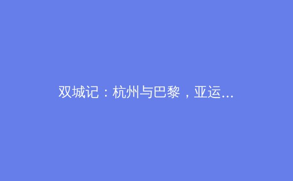 双城记：杭州与巴黎，亚运遗产如何重塑奥运备战新思维 - 3